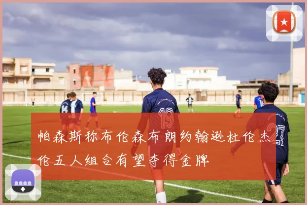 帕森斯称布伦森布朗约翰逊杜伦杰伦五人组合有望夺得金牌