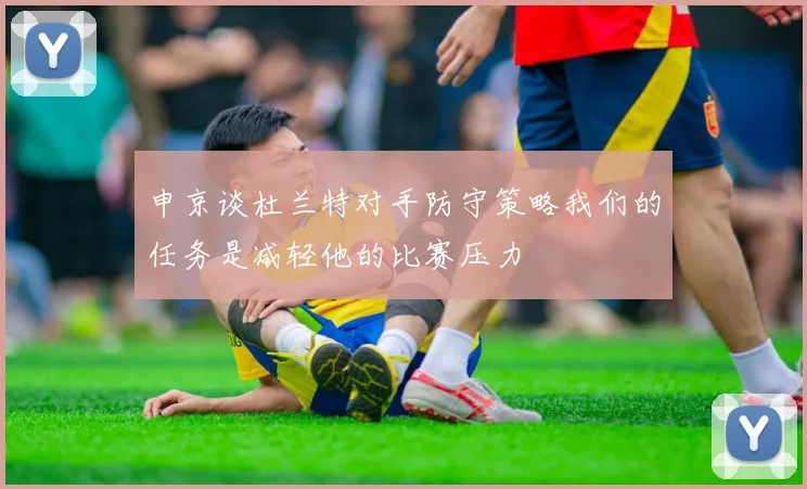 申京谈杜兰特对手防守策略我们的任务是减轻他的比赛压力