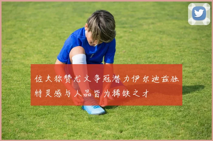 佐夫称赞尤文争冠潜力伊尔迪兹独特灵感与人品皆为稀缺之才