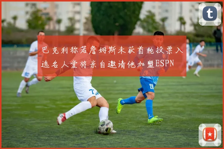 巴克利称若詹姆斯未获首轮投票入选名人堂将亲自邀请他加盟ESPN