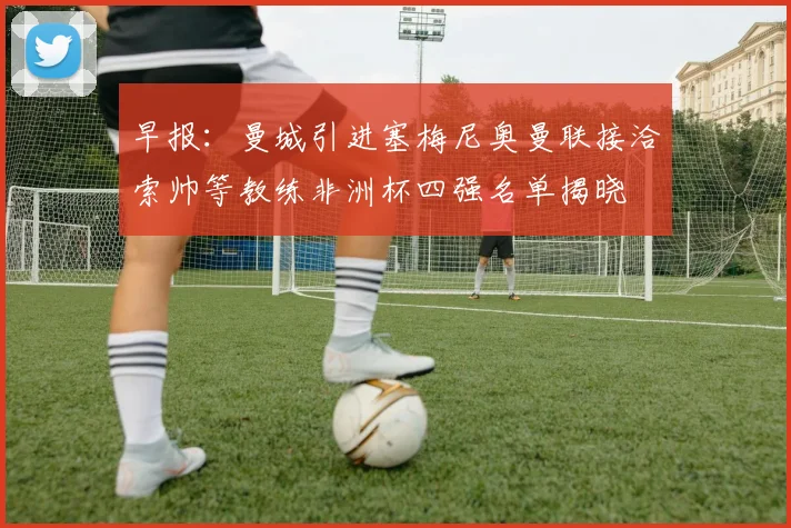 早报：曼城引进塞梅尼奥曼联接洽索帅等教练非洲杯四强名单揭晓