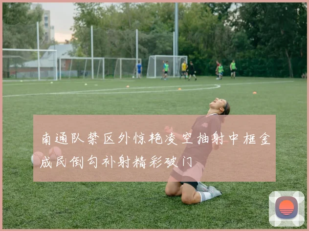 南通队禁区外惊艳凌空抽射中框金成民倒勾补射精彩破门