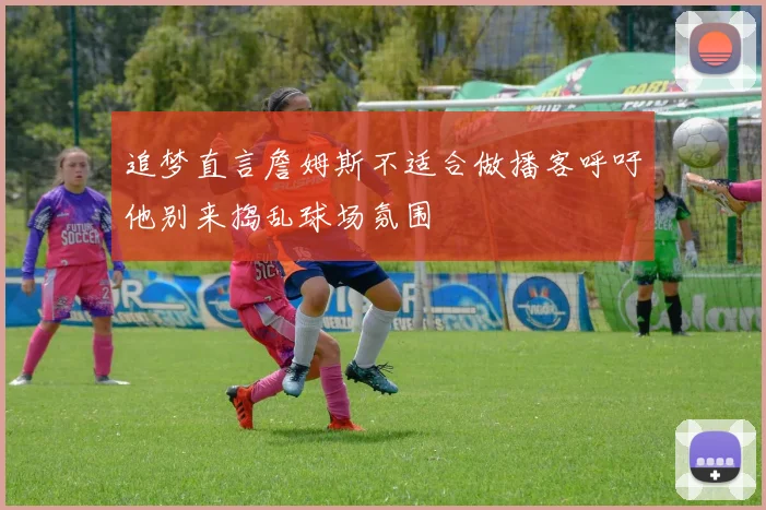 追梦直言詹姆斯不适合做播客呼吁他别来捣乱球场氛围