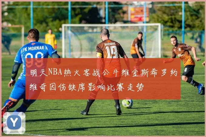 明天NBA热火客战公牛维金斯希罗约维奇因伤缺席影响比赛走势