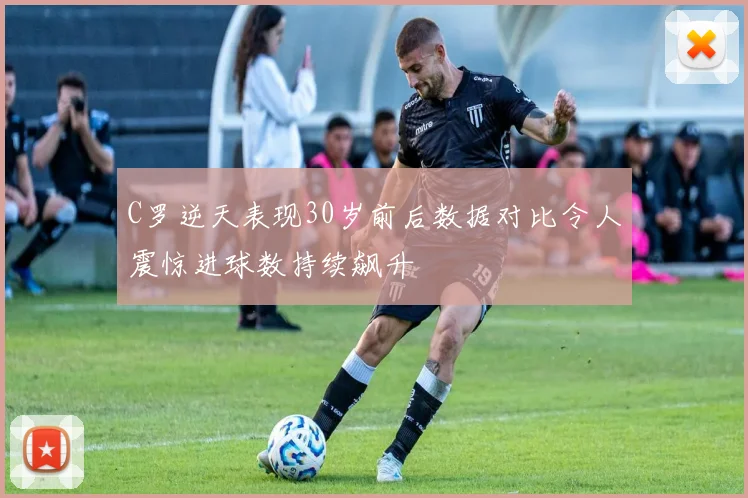 C罗逆天表现30岁前后数据对比令人震惊进球数持续飙升