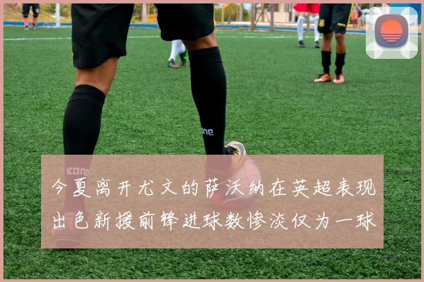 今夏离开尤文的萨沃纳在英超表现出色新援前锋进球数惨淡仅为一球