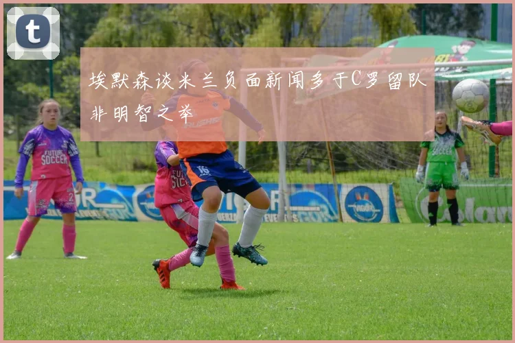 埃默森谈米兰负面新闻多于C罗留队非明智之举