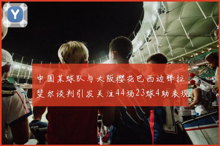 中国某球队与大阪樱花巴西边锋拉斐尔谈判引发关注44场23球4助表现抢眼