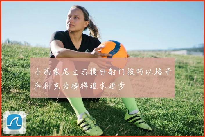 小西蒙尼立志提升射门技巧以格子和科克为榜样追求进步