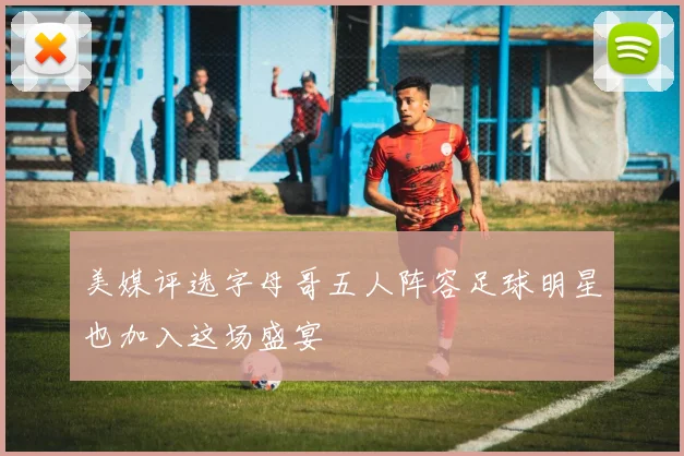 美媒评选字母哥五人阵容足球明星也加入这场盛宴