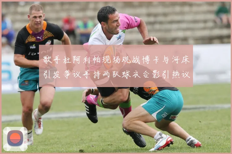 歌手杜阿利帕现场观战博卡与河床引发争议手持两队球衣合影引热议