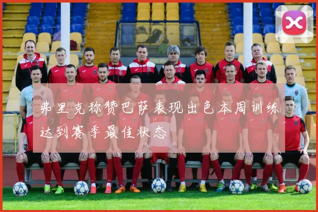 弗里克称赞巴萨表现出色本周训练达到赛季最佳状态