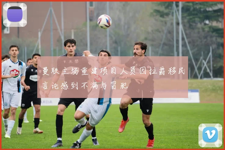 曼联主场重建项目人员因拉爵移民言论感到不满与冒犯
