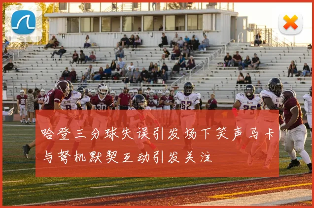 哈登三分球失误引发场下笑声马卡与弩机默契互动引发关注